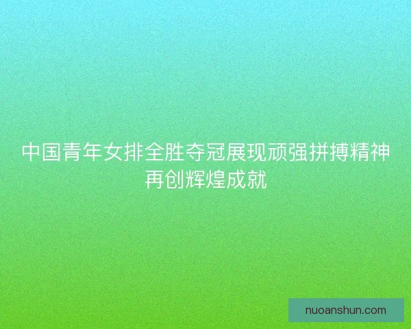 中国青年女排全胜夺冠展现顽强拼搏精神再创辉煌成就