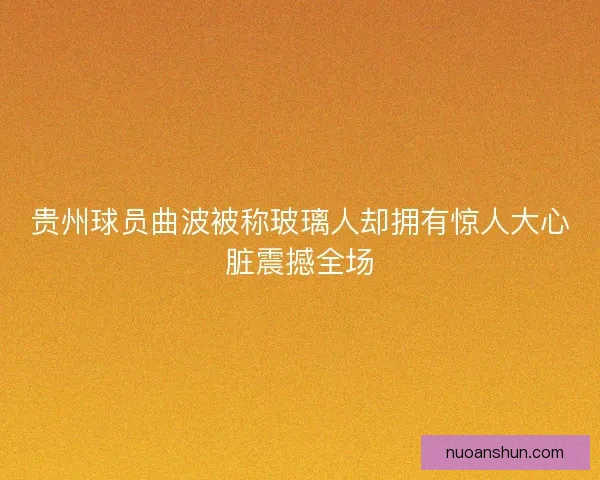 贵州球员曲波被称玻璃人却拥有惊人大心脏震撼全场